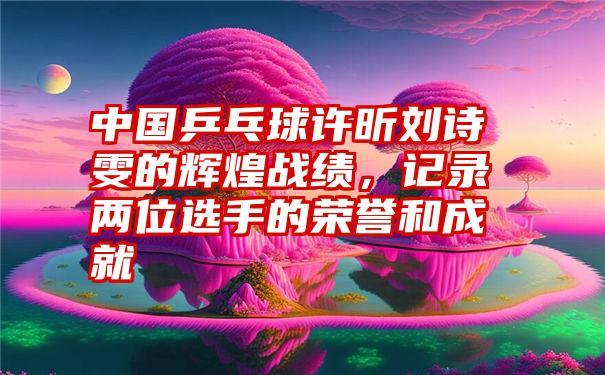 中国乒乓球许昕刘诗雯的辉煌战绩，记录两位选手的荣誉和成就