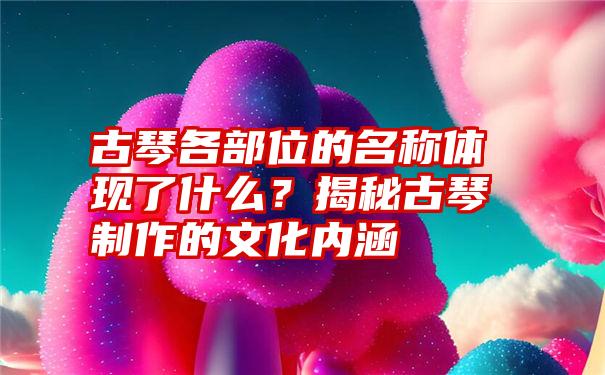 古琴各部位的名称体现了什么？揭秘古琴制作的文化内涵