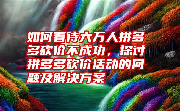 如何看待六万人拼多多砍价不成功，探讨拼多多砍价活动的问题及解决方案