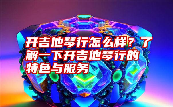 开吉他琴行怎么样？了解一下开吉他琴行的特色与服务