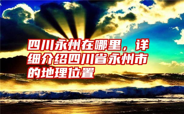 四川永州在哪里，详细介绍四川省永州市的地理位置