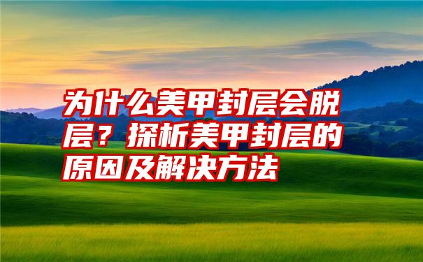 为什么美甲封层会脱层？探析美甲封层的原因及解决方法