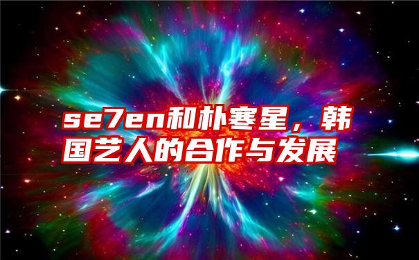 se7en和朴寒星，韩国艺人的合作与发展