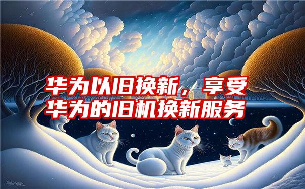 华为以旧换新，享受华为的旧机换新服务