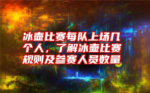 冰壶比赛每队上场几个人，了解冰壶比赛规则及参赛人员数量