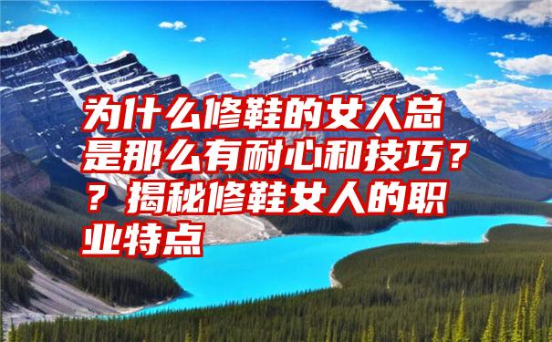 为什么修鞋的女人总是那么有耐心和技巧？？揭秘修鞋女人的职业特点