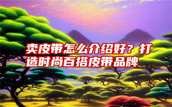 卖皮带怎么介绍好？打造时尚百搭皮带品牌