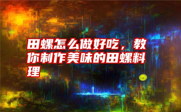 田螺怎么做好吃，教你制作美味的田螺料理