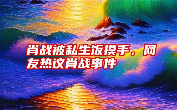 肖战被私生饭摸手,网友热议肖战事件