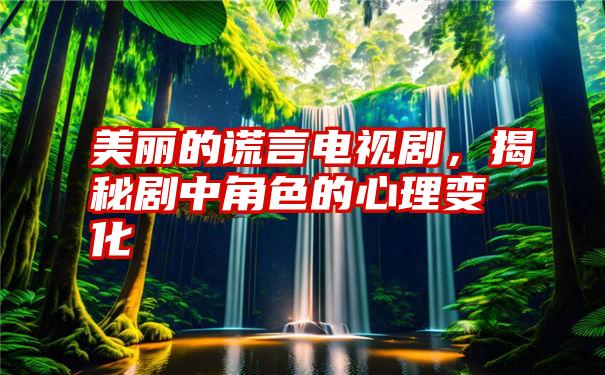 美丽的谎言电视剧，揭秘剧中角色的心理变化