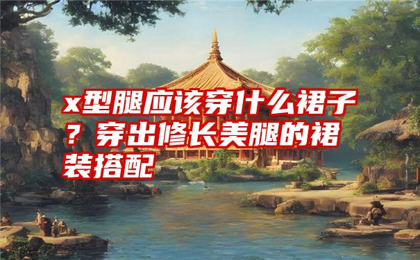 x型腿应该穿什么裙子?穿出修长美腿的裙装搭配