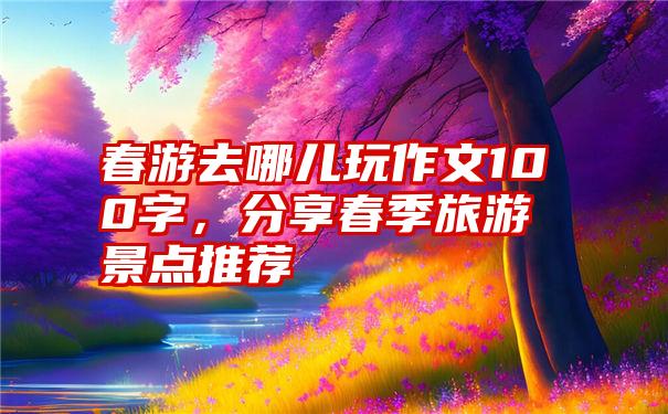 春游去哪儿玩作文100字，分享春季旅游景点推荐