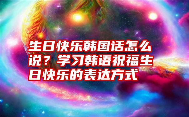 生日快乐韩国话怎么说？学习韩语祝福生日快乐的表达方式