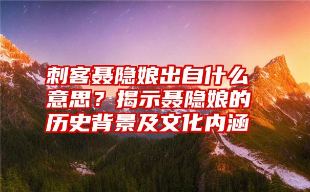 刺客聂隐娘出自什么意思？揭示聂隐娘的历史背景及文化内涵