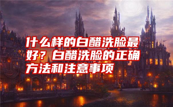 什么样的白醋洗脸最好？白醋洗脸的正确方法和注意事项