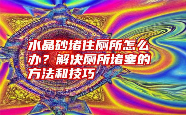 水晶砂堵住厕所怎么办？解决厕所堵塞的方法和技巧