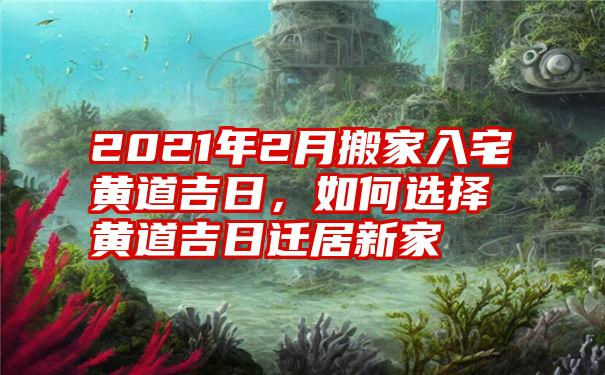 2021年2月搬家入宅黄道吉日,如何选择黄道吉日迁居新家