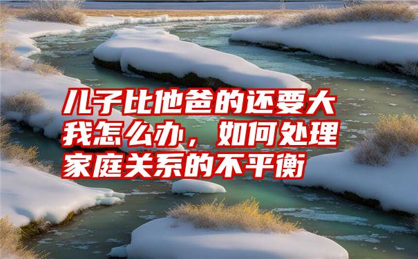 儿子比他爸的还要大我怎么办，如何处理家庭关系的不平衡