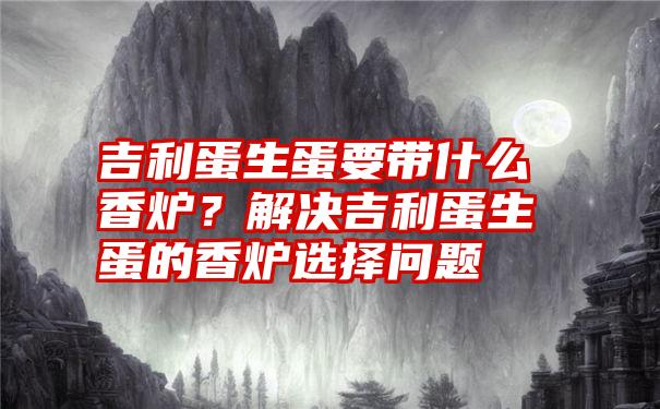 吉利蛋生蛋要带什么香炉？解决吉利蛋生蛋的香炉选择问题