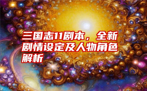 三国志11剧本,全新剧情设定及人物角色解析