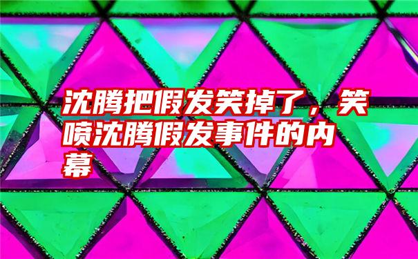 沈腾把假发笑掉了，笑喷沈腾假发事件的内幕