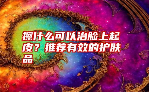 擦什么可以治脸上起皮？推荐有效的护肤品