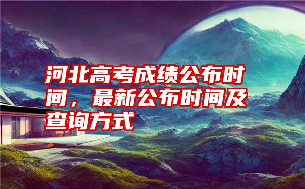 河北高考成绩公布时间，最新公布时间及查询方式