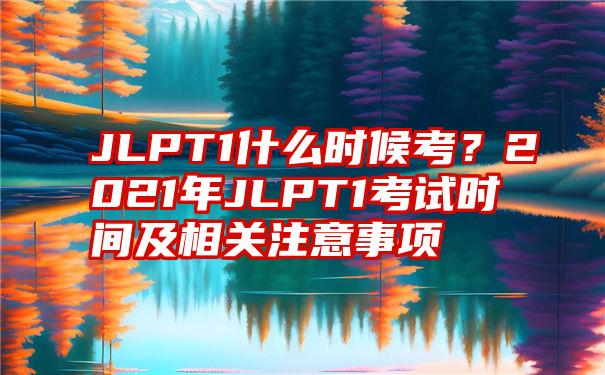 JLPT1什么时候考？2021年JLPT1考试时间及相关注意事项