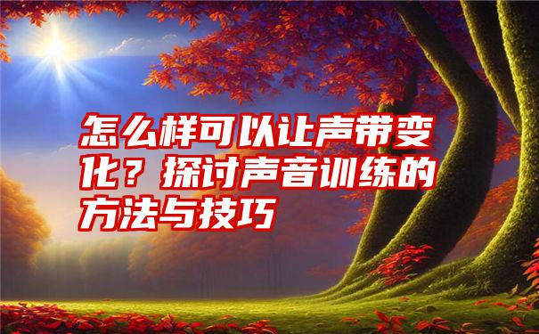 怎么样可以让声带变化？探讨声音训练的方法与技巧