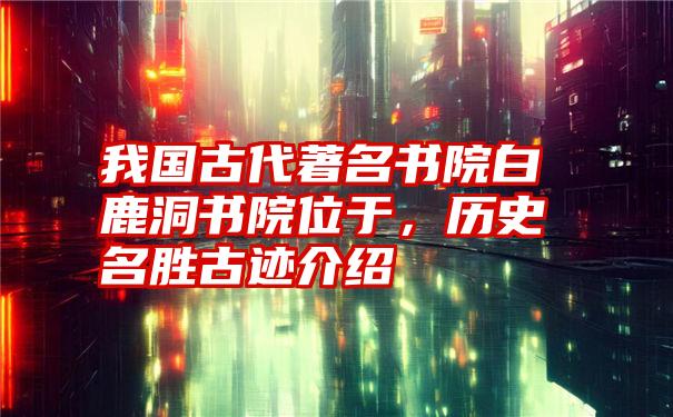 我国古代著名书院白鹿洞书院位于,历史名胜古迹介绍
