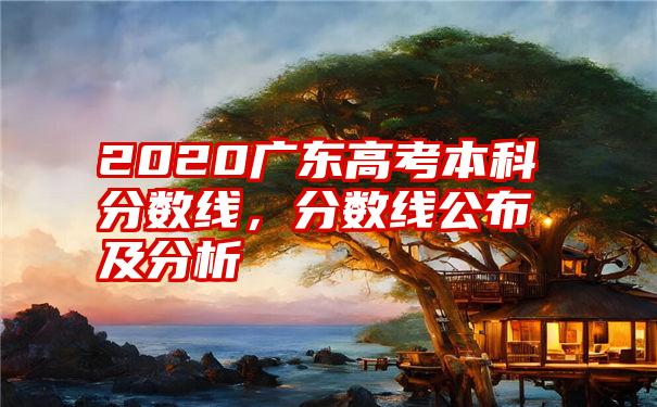 2020广东高考本科分数线，分数线公布及分析