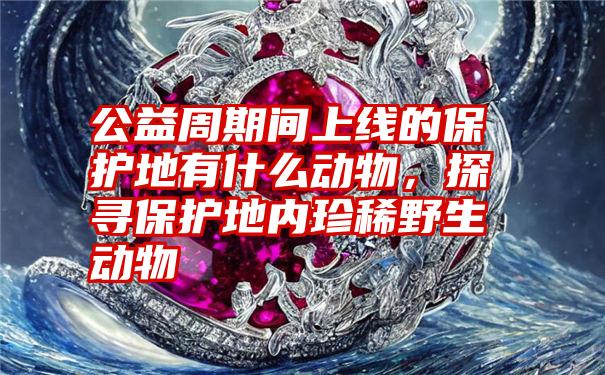 公益周期间上线的保护地有什么动物，探寻保护地内珍稀野生动物