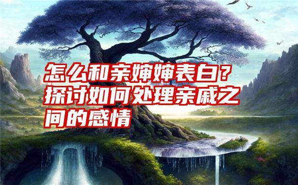 怎么和亲婶婶表白？探讨如何处理亲戚之间的感情