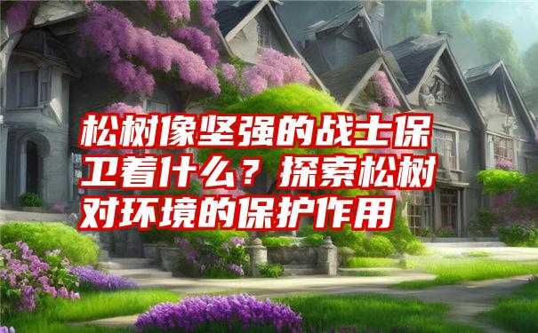 松树像坚强的战士保卫着什么？探索松树对环境的保护作用