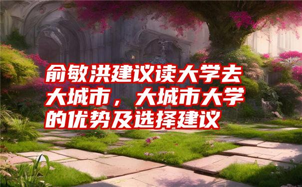 俞敏洪建议读大学去大城市，大城市大学的优势及选择建议