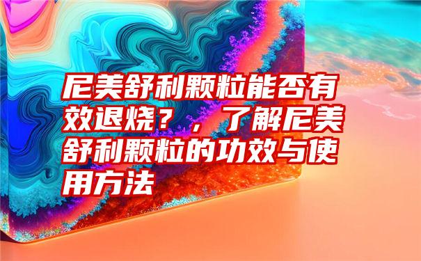 尼美舒利颗粒能否有效退烧？，了解尼美舒利颗粒的功效与使用方法