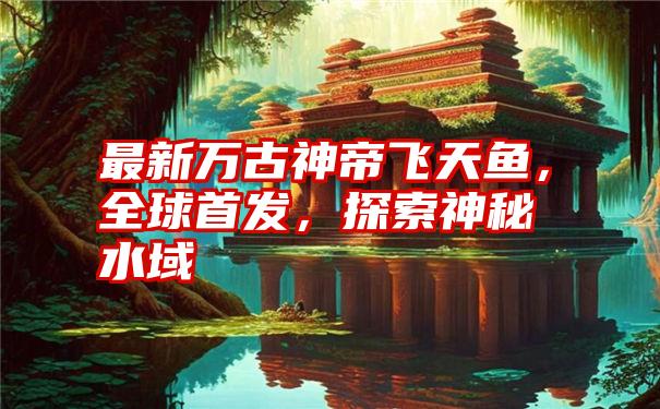 最新万古神帝飞天鱼,全球首发,探索神秘水域