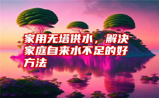 家用无塔供水，解决家庭自来水不足的好方法