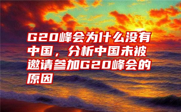 G20峰会为什么没有中国，分析中国未被邀请参加G20峰会的原因