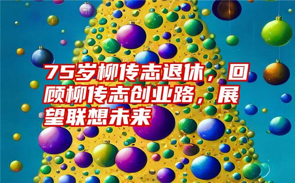 75岁柳传志退休,回顾柳传志创业路,展望联想未来
