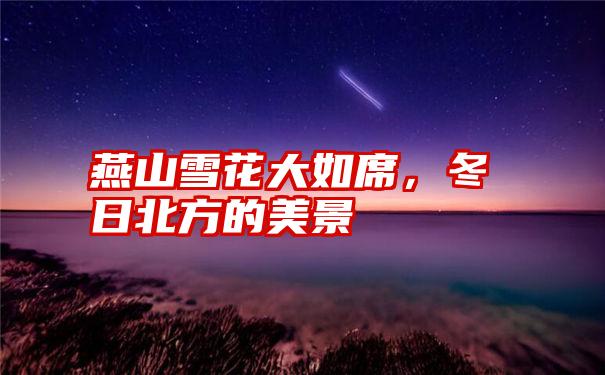 燕山雪花大如席,冬日北方的美景