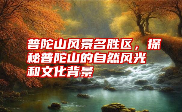 普陀山风景名胜区，探秘普陀山的自然风光和文化背景