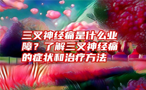 三叉神经痛是什么业障?了解三叉神经痛的症状和治疗方法