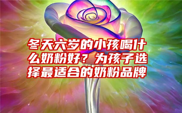 冬天六岁的小孩喝什么奶粉好?为孩子选择最适合的奶粉品牌