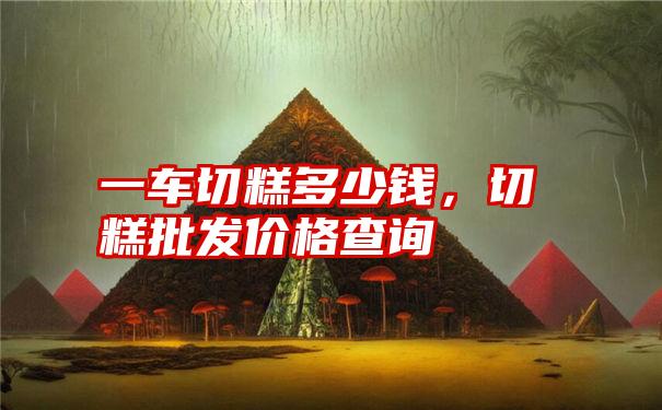 一车切糕多少钱,切糕批发价格查询