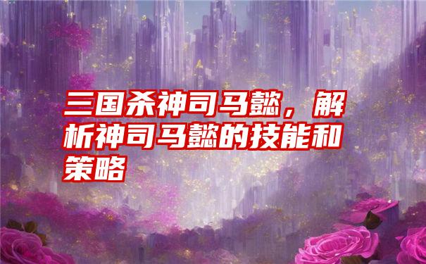 三国杀神司马懿，解析神司马懿的技能和策略