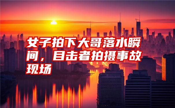 女子拍下大哥落水瞬间,目击者拍摄事故现场