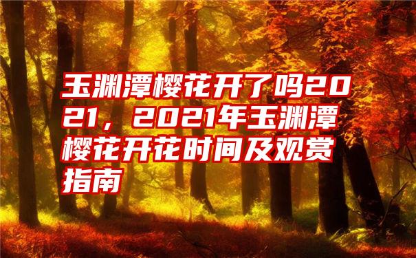 玉渊潭樱花开了吗2021，2021年玉渊潭樱花开花时间及观赏指南