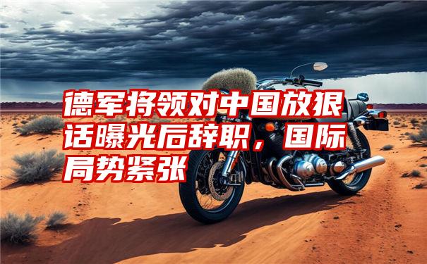 德军将领对中国放狠话曝光后辞职，国际局势紧张