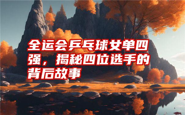 全运会乒乓球女单四强,揭秘四位选手的背后故事